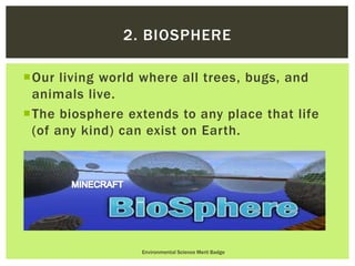 Our living world where all trees, bugs, and
animals live.
The biosphere extends to any place that life
(of any kind) can exist on Earth.
Environmental Science Merit Badge
2. BIOSPHERE
 