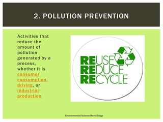 Activities that
reduce the
amount of
pollution
generated by a
process,
whether it is
consumer
consumption,
driving, or
industrial
production
Environmental Science Merit Badge
2. POLLUTION PREVENTION
 