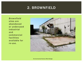 Brownfield
sites are
abandoned
or underused
industrial
and
commercial
facilities
available for
re-use.
Environmental Science Merit Badge
2. BROWNFIELD
 