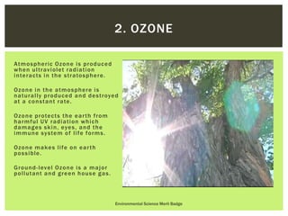 Atmospheric Ozone is produced
when ultraviolet radiation
interacts in the stratosphere.
Ozone in the atmosphere is
naturally produced and destroyed
at a constant rate.
Ozone protects the earth from
harmful UV radiation which
damages skin, eyes, and the
immune system of life forms.
Ozone makes life on earth
possible.
Ground-level Ozone is a major
pollutant and green house gas.
Environmental Science Merit Badge
2. OZONE
 