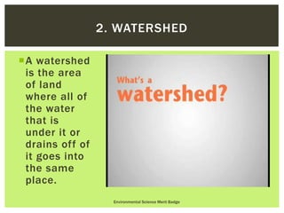 A watershed
is the area
of land
where all of
the water
that is
under it or
drains off of
it goes into
the same
place.
Environmental Science Merit Badge
2. WATERSHED
 
