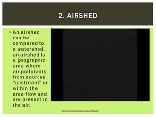  An airshed
can be
compared to
a watershed.
an airshed is
a geographic
area where
air pollutants
from sources
"upstream" or
within the
area flow and
are present in
the air.
Environmental Science Merit Badge
2. AIRSHED
 