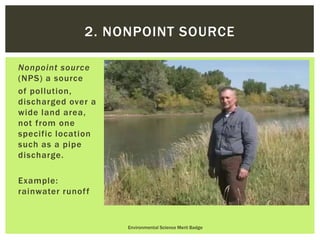 Nonpoint source
(NPS) a source
of pollution,
discharged over a
wide land area,
not from one
specific location
such as a pipe
discharge.
Example:
rainwater runoff
Environmental Science Merit Badge
2. NONPOINT SOURCE
 