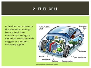 A device that converts
the chemical energy
from a fuel into
electricity through a
chemical reaction with
oxygen or another
oxidizing agent.
Environmental Science Merit Badge
2. FUEL CELL
 