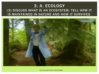 Environmental Science Merit Badge
3. A. ECOLOGY
(3) DISCUSS WHAT IS AN ECOSYSTEM, TELL HOW IT
IS MAINTAINED IN NATURE AND HOW IT SURVIVES.
 