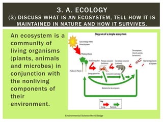 An ecosystem is a
community of
living organisms
(plants, animals
and microbes) in
conjunction with
the nonliving
components of
their
environment.
Environmental Science Merit Badge
3. A. ECOLOGY
(3) DISCUSS WHAT IS AN ECOSYSTEM, TELL HOW IT IS
MAINTAINED IN NATURE AND HOW IT SURVIVES.
 