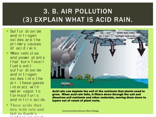  Sul f ur di oxi de
and ni t r ogen
oxi des ar e t he
pr i mar y causes
of aci d r ai n.
 When vehi cl es
and power pl ant s
t hat bur n f ossi l
f uel s emi t
sul f ur di oxi de
and ni t r ogen
oxi des i nt o t he
ai r , t hese gases
i nt er act wi t h
wat er vapor t o
f or msul f ur i c
and ni t r i c aci ds.
 These acids then
mix with rain and
fall to Earth’s
Environmental Science Merit Badge
3. B. AIR POLLUTION
(3) EXPLAIN WHAT IS ACID RAIN.
Acid rain can deplete the soil of the nutrients that plants need to
grow. When acid rain falls, it filters down through the soil and
dissolves soil nutrients and other materials, moving them down to
layers out of reach of plant roots.
 