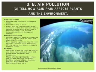 Plants and Trees
 Reduces crop production, damage to
seeds
 Reduces quality of crops
 Plants may die from acid rain or be
weakened so that they are more easily
harmed by other kinds of stresses in
the environment, such as cold
temperatures, insect damage, or
droughts.
Aquatic Ecosystems
 Acid rain damages aquatic ecosystems
by changing the pH of the water and
depleting nutrients.
 Many aquatic organisms may die when
acid rain falls into lakes and ponds.
 Affects marine food chain, damage to
fisheries result
Materials
• corrosion of metals (such as bronze)
and the deterioration of paint and
stone (such as marble and
limestone).
• These ef fects significantly reduce
the societal value of buildings,
bridges, cultural objects (such as
statues, monuments, and
tombstones), and cars.
Environmental Science Merit Badge
3. B. AIR POLLUTION
(3) TELL HOW ACID RAIN AFFECTS PLANTS
AND THE ENVIRONMENT.
 