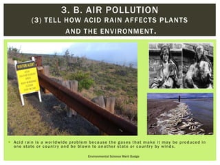  Acid rain is a worldwide problem because the gases that make it may be produced in
one state or country and be blown to another state or country by winds.
Environmental Science Merit Badge
3. B. AIR POLLUTION
(3) TELL HOW ACID RAIN AFFECTS PLANTS
AND THE ENVIRONMENT.
 