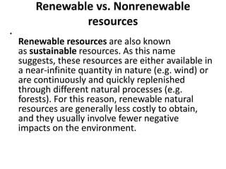 Renewable vs. Nonrenewable
resources
•
Renewable resources are also known
as sustainable resources. As this name
suggests, these resources are either available in
a near-infinite quantity in nature (e.g. wind) or
are continuously and quickly replenished
through different natural processes (e.g.
forests). For this reason, renewable natural
resources are generally less costly to obtain,
and they usually involve fewer negative
impacts on the environment.
 