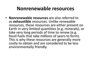 Nonrenewable resources
• Nonrenewable resources are also referred to
as exhaustible resources. Unlike renewable
resources, these resources are either present on
Earth in very limited quantities (e.g. minerals), or
take very long periods of time to renew (e.g.
fossil fuels that take millions of years to form).
This is why these resources are generally more
costly to obtain and are considered to be less
environmentally friendly.
 