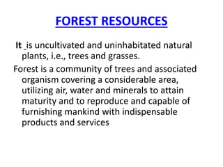 FOREST RESOURCES
It is uncultivated and uninhabitated natural
plants, i.e., trees and grasses.
Forest is a community of trees and associated
organism covering a considerable area,
utilizing air, water and minerals to attain
maturity and to reproduce and capable of
furnishing mankind with indispensable
products and services
 