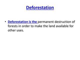 Deforestation
• Deforestation is the permanent destruction of
forests in order to make the land available for
other uses.
 
