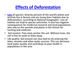 Effects of Deforestation
• Loss of species: Seventy percent of the world’s plants and
animals live in forests and are losing their habitats due to
deforestation, according to National Geographic. Loss of
habitat can lead to species extinction. It also has negative
consequences for medicinal research and local populations
who rely on the animals and plants in the forests for
hunting and medicine.
• Soil erosion: Tree roots anchor the soil. Without trees, the
soil is free to wash or blow away.
• Life quality: Soil erosion can also lead to silt entering the
lakes, streams and other water sources. This can decrease
local water quality and contribute to poor health in
populations in the area
 