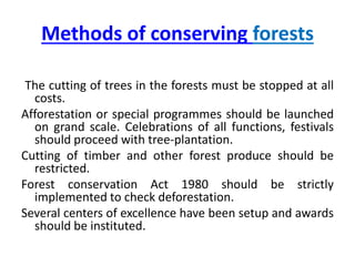 Methods of conserving forests
The cutting of trees in the forests must be stopped at all
costs.
Afforestation or special programmes should be launched
on grand scale. Celebrations of all functions, festivals
should proceed with tree-plantation.
Cutting of timber and other forest produce should be
restricted.
Forest conservation Act 1980 should be strictly
implemented to check deforestation.
Several centers of excellence have been setup and awards
should be instituted.
 