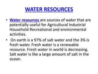 WATER RESOURCES
• Water resources are sources of water that are
potentially useful for Agricultural Industrial
Household Recreational and environmental
activities.
• On earth is a 97% of salt water and the 3% is
fresh water. Fresh water is a renewable
resource. Fresh water in world is decreasing.
Salt water is like a large amount of salt in the
ocean.
 