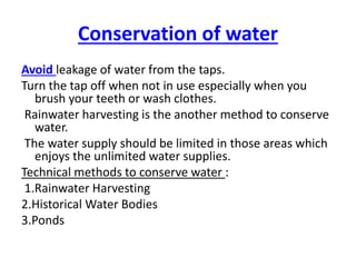 Conservation of water
Avoid leakage of water from the taps.
Turn the tap off when not in use especially when you
brush your teeth or wash clothes.
Rainwater harvesting is the another method to conserve
water.
The water supply should be limited in those areas which
enjoys the unlimited water supplies.
Technical methods to conserve water :
1.Rainwater Harvesting
2.Historical Water Bodies
3.Ponds
 