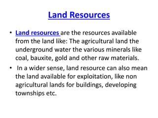 Land Resources
• Land resources are the resources available
from the land like: The agricultural land the
underground water the various minerals like
coal, bauxite, gold and other raw materials.
• In a wider sense, land resource can also mean
the land available for exploitation, like non
agricultural lands for buildings, developing
townships etc.
 