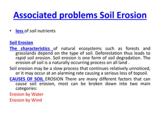 Associated problems Soil Erosion
• loss of soil nutrients
Soil Erosion
The characteristics of natural ecosystems such as forests and
grasslands depend on the type of soil. Deforestation thus leads to
rapid soil erosion. Soil erosion is one form of soil degradation. The
erosion of soil is a naturally occurring process on all land .
Soil erosion may be a slow process that continues relatively unnoticed,
or it may occur at an alarming rate causing a serious loss of topsoil.
CAUSES OF SOIL EROSION There are many different factors that can
cause soil erosion, most can be broken down into two main
categories:
Erosion by Water
Erosion by Wind
 