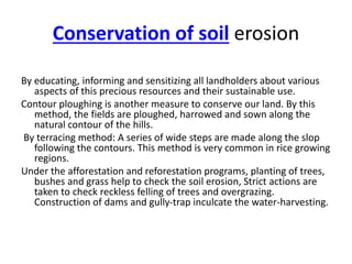Conservation of soil erosion
By educating, informing and sensitizing all landholders about various
aspects of this precious resources and their sustainable use.
Contour ploughing is another measure to conserve our land. By this
method, the fields are ploughed, harrowed and sown along the
natural contour of the hills.
By terracing method: A series of wide steps are made along the slop
following the contours. This method is very common in rice growing
regions.
Under the afforestation and reforestation programs, planting of trees,
bushes and grass help to check the soil erosion, Strict actions are
taken to check reckless felling of trees and overgrazing.
Construction of dams and gully-trap inculcate the water-harvesting.
 