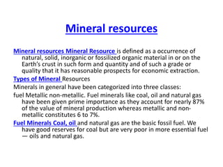Mineral resources
Mineral resources Mineral Resource is defined as a occurrence of
natural, solid, inorganic or fossilized organic material in or on the
Earth’s crust in such form and quantity and of such a grade or
quality that it has reasonable prospects for economic extraction.
Types of Mineral Resources
Minerals in general have been categorized into three classes:
fuel Metallic non-metallic. Fuel minerals like coal, oil and natural gas
have been given prime importance as they account for nearly 87%
of the value of mineral production whereas metallic and non-
metallic constitutes 6 to 7%.
Fuel Minerals Coal, oil and natural gas are the basic fossil fuel. We
have good reserves for coal but are very poor in more essential fuel
— oils and natural gas.
 