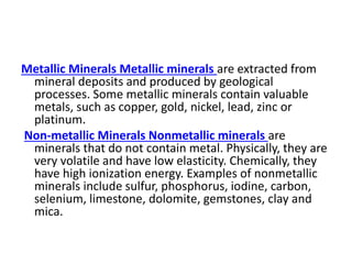 Metallic Minerals Metallic minerals are extracted from
mineral deposits and produced by geological
processes. Some metallic minerals contain valuable
metals, such as copper, gold, nickel, lead, zinc or
platinum.
Non-metallic Minerals Nonmetallic minerals are
minerals that do not contain metal. Physically, they are
very volatile and have low elasticity. Chemically, they
have high ionization energy. Examples of nonmetallic
minerals include sulfur, phosphorus, iodine, carbon,
selenium, limestone, dolomite, gemstones, clay and
mica.
 