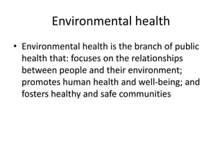 Environmental health
• Environmental health is the branch of public
health that: focuses on the relationships
between people and their environment;
promotes human health and well-being; and
fosters healthy and safe communities
 