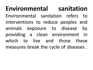 Environmental sanitation
Environmental sanitation refers to
interventions to reduce peoples and
animals exposure to disease by
providing a clean environment in
which to live and those these
measures break the cycle of diseases .
 
