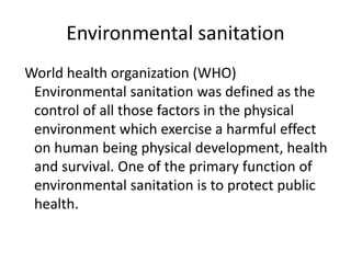 Environmental sanitation
World health organization (WHO)
Environmental sanitation was defined as the
control of all those factors in the physical
environment which exercise a harmful effect
on human being physical development, health
and survival. One of the primary function of
environmental sanitation is to protect public
health.
 