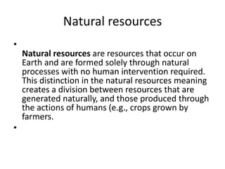 Natural resources
•
Natural resources are resources that occur on
Earth and are formed solely through natural
processes with no human intervention required.
This distinction in the natural resources meaning
creates a division between resources that are
generated naturally, and those produced through
the actions of humans (e.g., crops grown by
farmers.
•
 