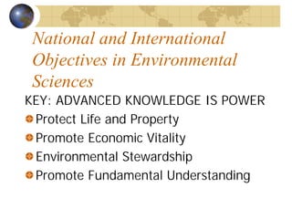 National and International 
Objectives in Environmental 
Sciences 
KEY: ADVANCED KNOWLEDGE IS POWER 
Protect Life and Property 
Promote Economic Vitality 
Environmental Stewardship 
Promote Fundamental Understanding 
 