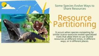 Resource
Partitioning
Some Species Evolve Ways to
Share Resources
It occurs when species competing for
similar scarce resources evolve specialized
traits that allow them to use shared
resources at different times, in different
ways, or in different places.
 