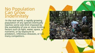 No Population
Can Grow
Indefinitely
·In the real world, a rapidly growing
population of any species eventually
reaches some size limit imposed by
the availability of one or more limiting
factors such as light, water, space, or
nutrients, or by exposure to
predators, infectious diseases, or too
many competitors.
 