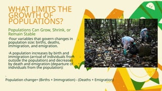 WHAT LIMITS THE
GROWTH OF
POPULATIONS?
Populations Can Grow, Shrink, or
Remain Stable
·Four variables that govern changes in
population size: births, deaths,
immigration, and emigration.
·A population increases by birth and
immigration (arrival of individuals from
outside the population) and decreases
by death and emigration (departure of
individuals from the population):
·
Population change= (Bırths + Immıgration) - (Deaths + Emigration)
 