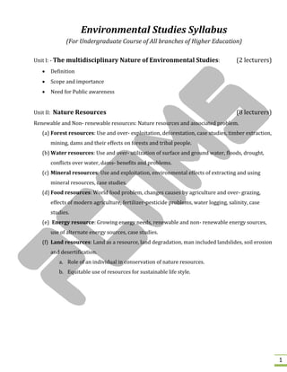 1
Environmental Studies Syllabus
(For Undergraduate Course of All branches of Higher Education)
Unit I: - The multidisciplinary Nature of Environmental Studies: (2 lecturers)
 Definition
 Scope and importance
 Need for Public awareness
Unit II: Nature Resources (8 lecturers)
Renewable and Non- renewable resources: Nature resources and associated problem.
(a) Forest resources: Use and over- exploitation, deforestation, case studies, timber extraction,
mining, dams and their effects on forests and tribal people.
(b) Water resources: Use and over- utilization of surface and ground water, floods, drought,
conflicts over water, dams- benefits and problems.
(c) Mineral resources: Use and exploitation, environmental effects of extracting and using
mineral resources, case studies.
(d) Food resources: World food problem, changes causes by agriculture and over- grazing,
effects of modern agriculture, fertilizer-pesticide problems, water logging, salinity, case
studies.
(e) Energy resource: Growing energy needs, renewable and non- renewable energy sources,
use of alternate energy sources, case studies.
(f) Land resources: Land as a resource, land degradation, man included landslides, soil erosion
and desertification.
a. Role of an individual in conservation of nature resources.
b. Equitable use of resources for sustainable life style.
 