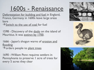 1600s - Renaissance
Deforestation for building and fuel in England,
France, Germany in 1600s leave large areas
bare
Switch to the use of coal for fuel
1598 - Discovery of the dodo on the island of
Mauritius. It was extinct by 1700.
1666 - Japan’s shogun warns of erosion and
flooding
orders people to plant trees
1690 - William Penn requires settlers in
Pennsylvania to preserve 1 acre of trees for
every 5 acres they clear
 