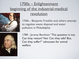 1700s – Enlightenment
beginning of the industrial-medical
revolution
1760s - Benjamin Franklin and others attempt
to regulate waste disposal and water
pollution in Philadelphia
1780 - Jeremy Bentham “The question is not,
Can they reason? Nor Can they talk? But,
Can they suffer?” advocates for animal
welfare
 