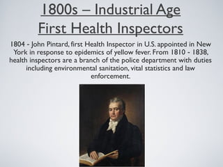 1800s – Industrial Age
First Health Inspectors
1804 - John Pintard, first Health Inspector in U.S. appointed in New
York in response to epidemics of yellow fever. From 1810 - 1838,
health inspectors are a branch of the police department with duties
including environmental sanitation, vital statistics and law
enforcement.
 