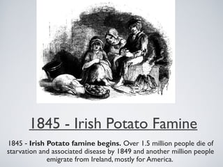 1845 - Irish Potato Famine
1845 - Irish Potato famine begins. Over 1.5 million people die of
starvation and associated disease by 1849 and another million people
emigrate from Ireland, mostly for America.
 