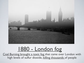 1880 - London fog
Coal Burning brought a toxic fog that came over London with
high levels of sulfur dioxide, killing thousands of people
 