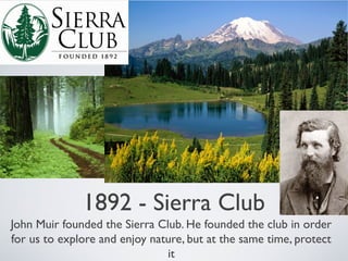 1892 - Sierra Club
John Muir founded the Sierra Club. He founded the club in order
for us to explore and enjoy nature, but at the same time, protect
it
 