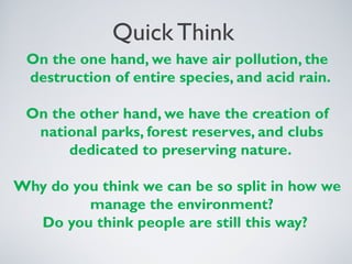Quick Think
On the one hand, we have air pollution, the
destruction of entire species, and acid rain.
On the other hand, we have the creation of
national parks, forest reserves, and clubs
dedicated to preserving nature.
Why do you think we can be so split in how we
manage the environment?
Do you think people are still this way?
 