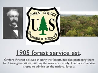 1905 forest service est.
Grifford Pinchot believed in using the forests, but also protecting them
for future generations, utilizing the resources wisely. The Forest Service
is used to administer the national forests.
 