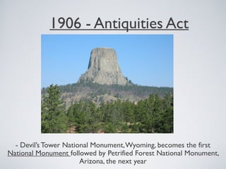 1906 - Antiquities Act
- Devil’s Tower National Monument,Wyoming, becomes the first
National Monument followed by Petrified Forest National Monument,
Arizona, the next year
 