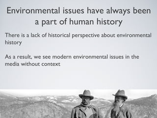 Environmental issues have always been
a part of human history
There is a lack of historical perspective about environmental
history
As a result, we see modern environmental issues in the
media without context
 
