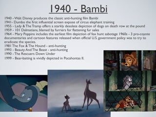 1940 - Bambi
1940 - Walt Disney produces the classic anti-hunting film Bambi
1941- Dumbo the first influential screen expose of circus elephant training
1955 - Lady & The Tramp offers a starkly desolate depiction of dogs on death row at the pound
1959 - 101 Dalmatians, blamed by furriers for flattening fur sales
1964 - Mary Poppins includes the earliest film depiction of fox hunt sabotage 1960s - 3 pro-coyote
documentaries and cartoon features released when official U.S. government policy was to try to
eradicate the species.
1981 The Fox & The Hound - anti-hunting
1993 - Beauty And The Beast - anti-hunting
1990 - The Rescuers Down Under
1999 - Bear-baiting is vividly depicted in Pocahontas II.
 