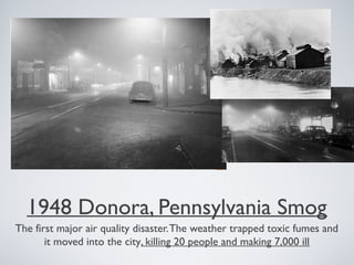 1948 Donora, Pennsylvania Smog
The first major air quality disaster.The weather trapped toxic fumes and
it moved into the city, killing 20 people and making 7,000 ill
 