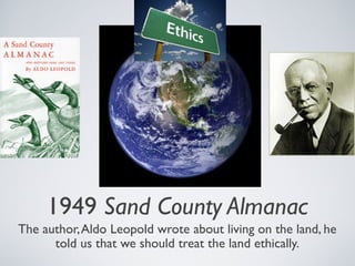 1949 Sand County Almanac
The author,Aldo Leopold wrote about living on the land, he
told us that we should treat the land ethically.
 
