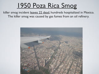 1950 Poza Rica Smog
killer smog incident leaves 22 dead, hundreds hospitalized in Mexico.
The killer smog was caused by gas fumes from an oil refinery.
 