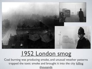 1952 London smog
Coal burning was producing smoke, and unusual weather patterns
trapped the toxic smoke and brought it into the city killing
thousands
 